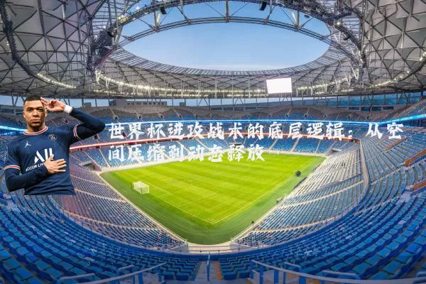 世界杯进攻战术的底层逻辑:从空间压缩到动态释放