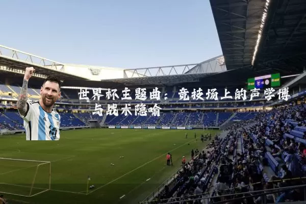 世界杯主题曲:竞技场上的声学博弈与战术隐喻